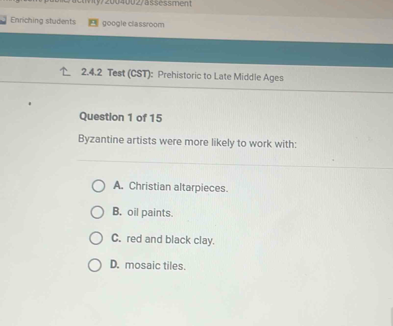 tvly/2004002/ässessment
Enriching students google classroom
2.4.2 Test (CST): Prehistoric to Late Middle Ages
Question 1 of 15
Byzantine artists were more likely to work with:
A. Christian altarpieces.
B. oil paints.
C. red and black clay.
D. mosaic tiles.