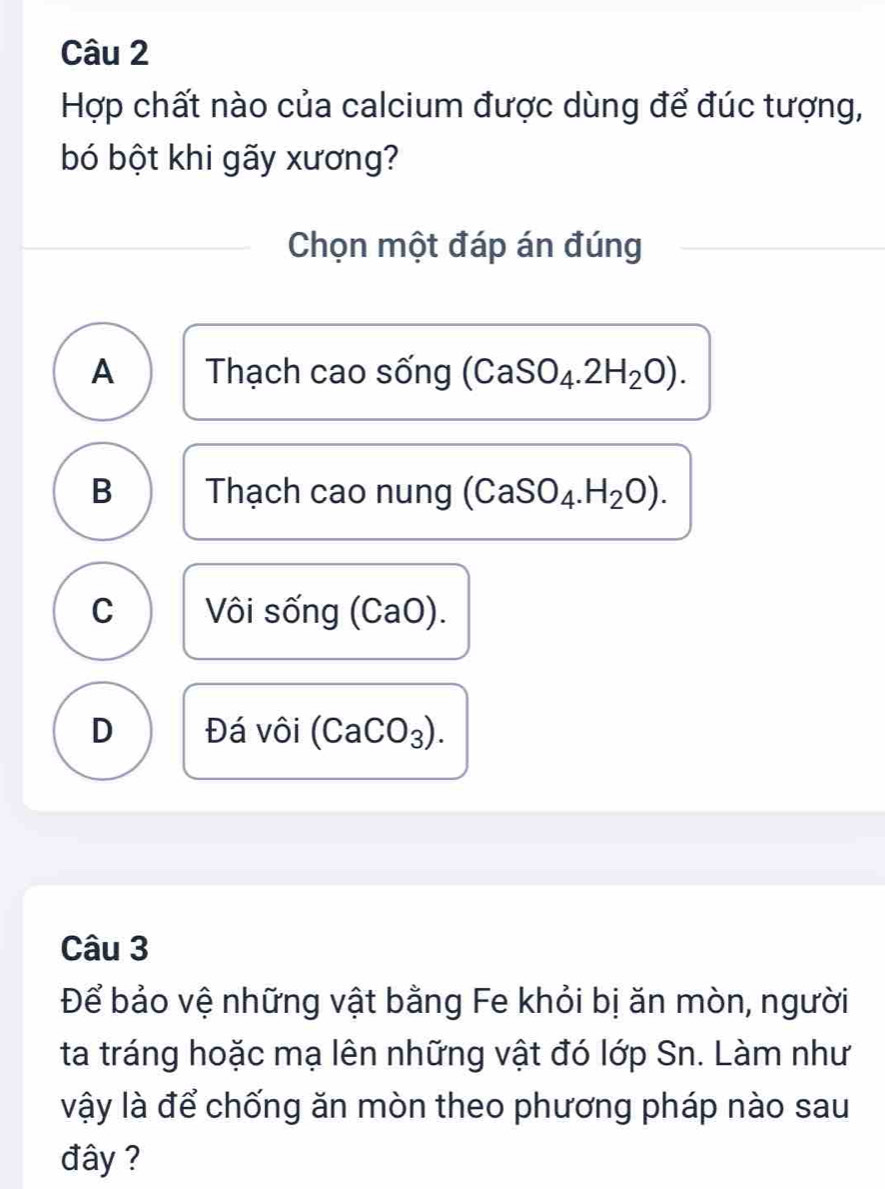 Hợp chất nào của calcium được dùng để đúc tượng,
bó bột khi gãy xương?
Chọn một đáp án đúng
A Thạch cao sống (CaSO_4.2H_2O).
B Thạch cao nung (CaSO_4.H_2O).
C Vôi sống (CaO).
D Đá vôi (CaCO₃).
Câu 3
Để bảo vệ những vật bằng Fe khỏi bị ăn mòn, người
ta tráng hoặc mạ lên những vật đó lớp Sn. Làm như
vậy là để chống ăn mòn theo phương pháp nào sau
đây ?