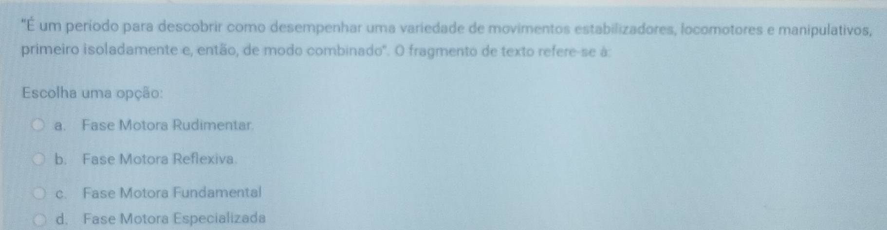 "É um período para descobrir como desempenhar uma variedade de movimentos estabilizadores, locomotores e manipulativos,
primeiro isoladamente e, então, de modo combinado'. O fragmento de texto refere-se à:
Escolha uma opção:
a. Fase Motora Rudimentar.
b. Fase Motora Reflexiva.
c. Fase Motora Fundamental
d. Fase Motora Especializada