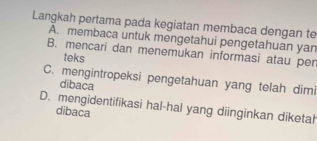 Langkah pertama pada kegiatan membaca dengan te
A. membaca untuk mengetahui pengetahuan yan
B. mencari dan menemukan informasi atau per
teks
C. mengintropeksi pengetahuan yang telah dimi
dibaca
D. mengidentifikasi hal-hal yang diinginkan diketah
dibaca