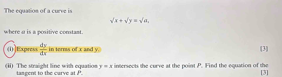 The equation of a curve is
sqrt(x)+sqrt(y)=sqrt(a), 
where a is a positive constant.
(i) Express  dy/dx  in terms of x and y. [3]
(ii) The straight line with equation y=x intersects the curve at the point P. Find the equation of the
tangent to the curve at P. [3]