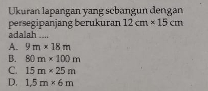 Ukuran lapangan yang sebangun dengan
persegipanjang berukuran 12cm* 15cm
adalah ....
A. 9m* 18m
B. 80m* 100m
C. 15m* 25m
D. 1,5m* 6m