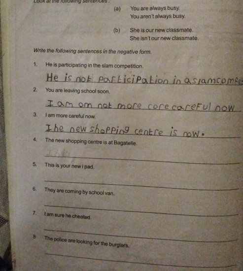 Look at the following senfences . 
(a) You are always busy. 
You aren't always busy. 
(b) She is our new classmate. 
She isn't our new classmate. 
Write the following sentences in the negative form. 
1. He is participating in the slam competition. 
_ 
2. You are leaving school soon. 
_ 
3. I am more careful now. 
_ 
4. The new shopping centre is at Bagatelle. 
_ 
5. This is your new i pad. 
_ 
6. They are coming by school van. 
_ 
7. I am sure he cheated. 
_ 
8 The police are looking for the burglars. 
_
