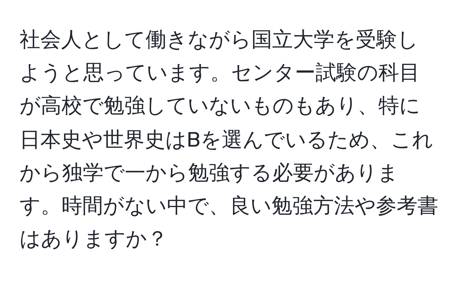 社会人として働きながら国立大学を受験しようと思っています。センター試験の科目が高校で勉強していないものもあり、特に日本史や世界史はBを選んでいるため、これから独学で一から勉強する必要があります。時間がない中で、良い勉強方法や参考書はありますか？