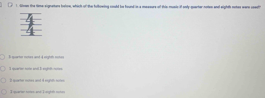 Given the time signature below, which of the following could be found in a measure of this music if only quarter notes and eighth notes were used?
3 quarter notes and 4 eighth notes
1 quarter note and 3 eighth notes
2 quarter notes and 4 eighth notes
2 quarter notes and 2 eighth notes