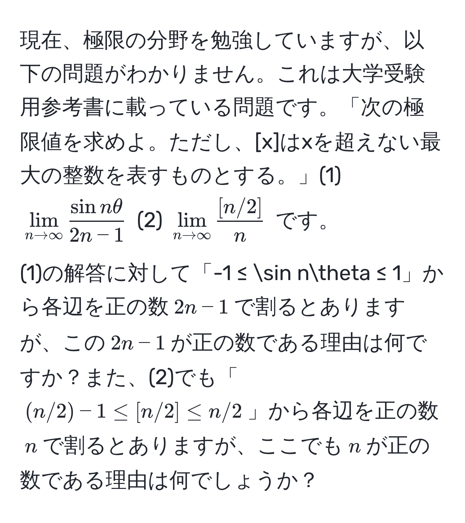 現在、極限の分野を勉強していますが、以下の問題がわかりません。これは大学受験用参考書に載っている問題です。「次の極限値を求めよ。ただし、[x]はxを超えない最大の整数を表すものとする。」(1) $lim_n to ∈fty  sin nθ/2n - 1 $ (2) $lim_n to ∈fty  ([n/2])/n $ です。

(1)の解答に対して「-1 ≤ sin nθ ≤ 1」から各辺を正の数$2n - 1$で割るとありますが、この$2n - 1$が正の数である理由は何ですか？また、(2)でも「$(n/2) - 1 ≤ [n/2] ≤ n/2$」から各辺を正の数$n$で割るとありますが、ここでも$n$が正の数である理由は何でしょうか？