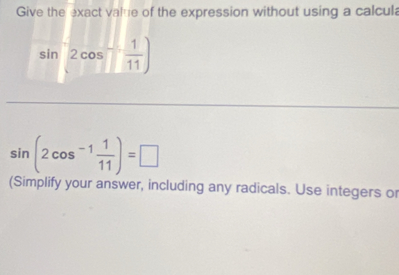 Give the exact value of the expression without using a calcula
sin (2cos^- 1/11 )
sin (2cos^(-1) 1/11 )=□
(Simplify your answer, including any radicals. Use integers or