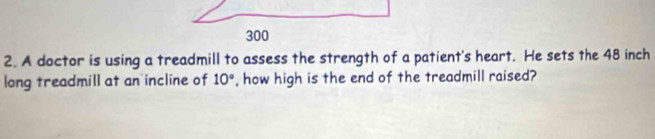 A doctor is using a treadmill to assess the strength of a patient's heart. He sets the 48 inch
long treadmill at an incline of 10° , how high is the end of the treadmill raised?