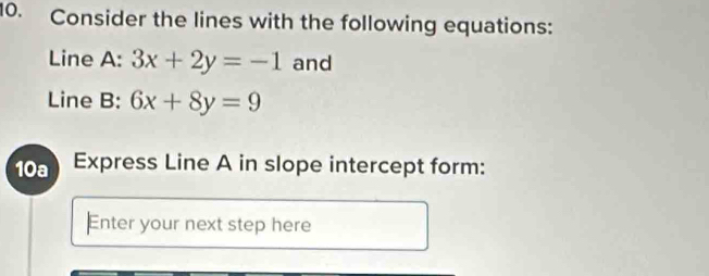 Consider the lines with the following equations:
Line A: 3x+2y=-1 and
Line B: 6x+8y=9
10a Express Line A in slope intercept form:
Enter your next step here