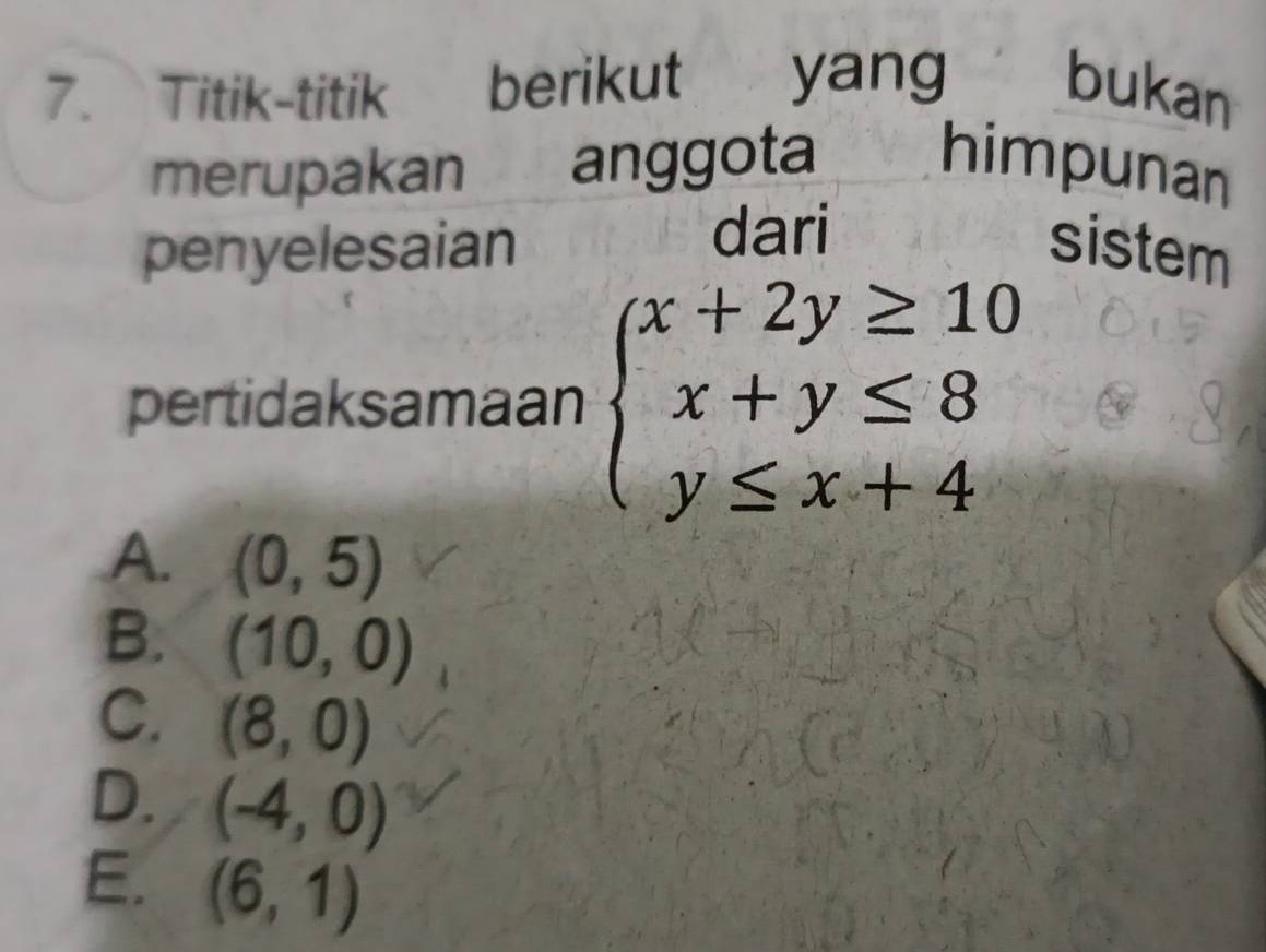 Titik-titik berikut yang bukan
merupakan anggota himpunan
penyelesaian dari sistem
pertidaksamaan beginarrayl x+2y≥ 10 x+y≤ 8 y≤ x+4endarray.
A. (0,5)
B. (10,0)
C. (8,0)
D. (-4,0)
E. (6,1)