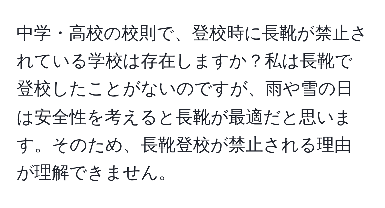 中学・高校の校則で、登校時に長靴が禁止されている学校は存在しますか？私は長靴で登校したことがないのですが、雨や雪の日は安全性を考えると長靴が最適だと思います。そのため、長靴登校が禁止される理由が理解できません。