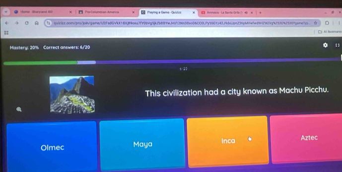 Home -Rsarytand 10 Pre-Columbian America Playing a Game - Quizirz Amnesia - La Santa Grifa () 
quizizz.com/pro/join/game/U2FsdGVkX18Xj89oxu7fY0bVgSjkZbBBYwJvU12Nn38xoD6CC0LPy5SGYJ42J9dxLpnZ36pMVwfwd9HZWZig%253D%253D?garne1Typ..
::
Al llookmano
Mastery: 20% Correct answers: 6/20
This civilization had a city known as Machu Picchu.
Q
Inca Aztec
Olmec Maya