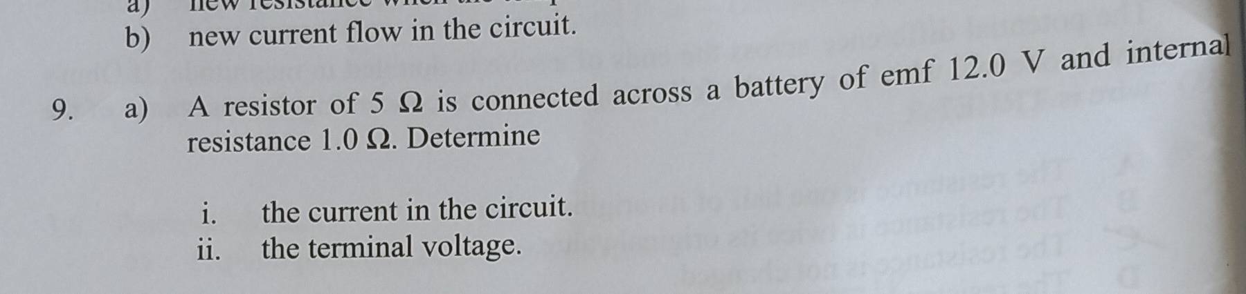 new res i s t ' 
b) new current flow in the circuit. 
9. a) A resistor of 5 Ω is connected across a battery of emf 12.0 V and internal 
resistance 1.0 Ω. Determine 
i. the current in the circuit. 
ii. the terminal voltage.