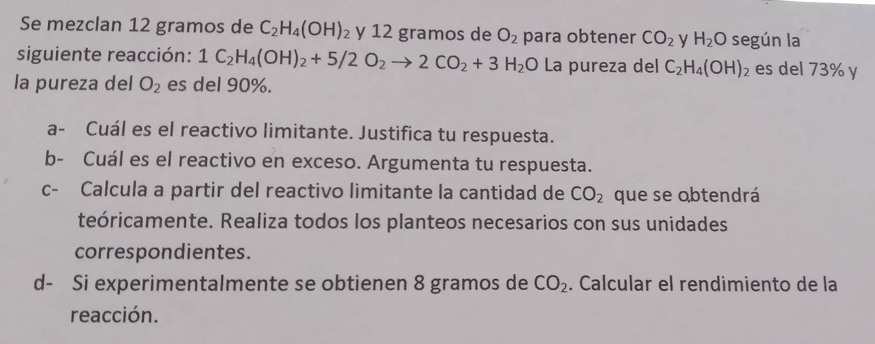 Se mezclan 12 gramos de C_2H_4(OH) ² y 12 gramos de O_2 para obtener CO_2 y H_2O según la 
siguiente reacción: 1C_2H_4(OH)_2+5/2O_2to 2CO_2+3H_2O La pureza del C_2H_4(OH)_2 es del 73% y 
la pureza del O_2 es del 90%. 
a- Cuál es el reactivo limitante. Justifica tu respuesta. 
b- Cuál es el reactivo en exceso. Argumenta tu respuesta. 
c- Calcula a partir del reactivo limitante la cantidad de CO_2 que se obtendrá 
teóricamente. Realiza todos los planteos necesarios con sus unidades 
correspondientes. 
d- Si experimentalmente se obtienen 8 gramos de CO_2. Calcular el rendimiento de la 
reacción.