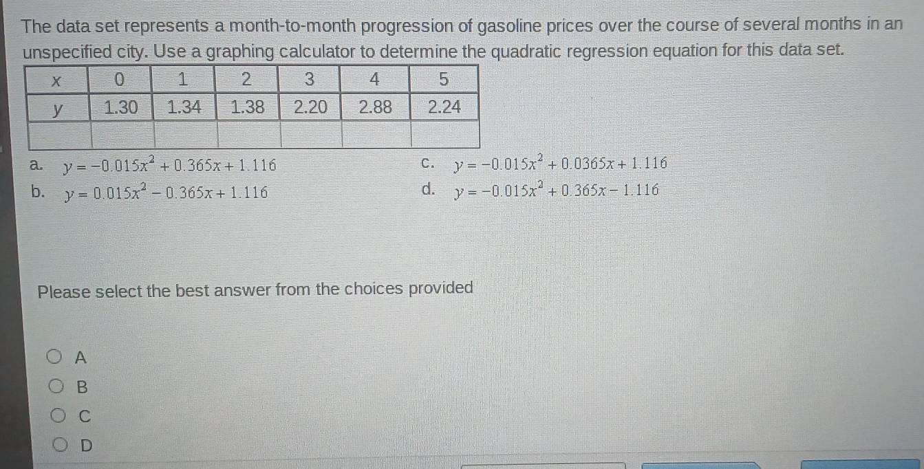 The data set represents a month-to-month progression of gasoline prices over the course of several months in an
unspecified city. Use a graphing calculator to determine the quadratic regression equation for this data set.
a. y=-0.015x^2+0.365x+1.116 C. y=-0.015x^2+0.0365x+1.116
b. y=0.015x^2-0.365x+1.116 d. y=-0.015x^2+0.365x-1.116
Please select the best answer from the choices provided
A
B
C
D