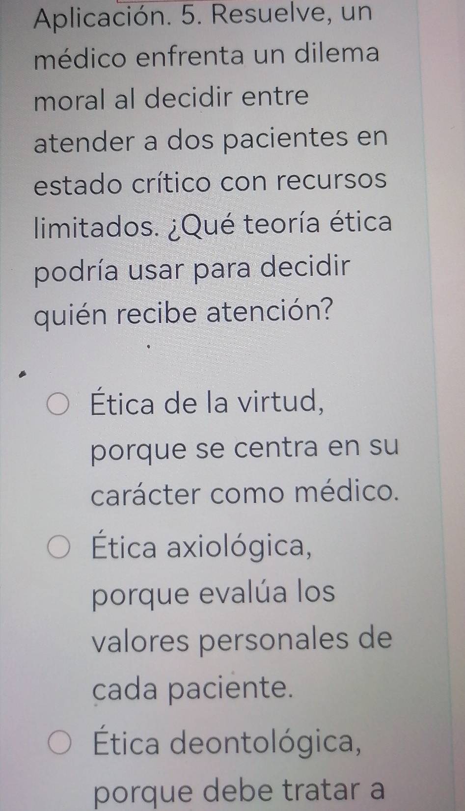 Aplicación. 5. Resuelve, un
médico enfrenta un dilema
moral al decidir entre
atender a dos pacientes en
estado crítico con recursos
limitados. ¿Qué teoría ética
podría usar para decidir
quién recibe atención?
Ética de la virtud,
porque se centra en su
carácter como médico.
Ética axiológica,
porque evalúa los
valores personales de
cada paciente.
Ética deontológica,
porque debe tratar a