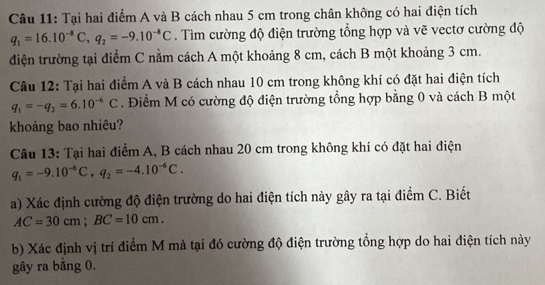 Tại hai điểm A và B cách nhau 5 cm trong chân không có hai điện tích
q_1=16.10^(-8)C, q_2=-9.10^(-8)C. Tìm cường độ điện trường tổng hợp và vẽ vectơ cường độ 
điện trường tại điểm C nằm cách A một khoảng 8 cm, cách B một khoảng 3 cm. 
Câu 12: Tại hai điểm A và B cách nhau 10 cm trong không khí có đặt hai điện tích
q_1=-q_2=6.10^(-6)C. Điểm M có cường độ điện trường tổng hợp bằng 0 và cách B một 
khoảng bao nhiêu? 
Câu 13: Tại hai điểm A, B cách nhau 20 cm trong không khí có đặt hai điện
q_1=-9.10^(-6)C, q_2=-4.10^(-6)C. 
a) Xác định cường độ điện trường do hai điện tích này gây ra tại điểm C. Biết
AC=30cm; BC=10cm. 
b) Xác định vị trí điểm M mà tại đó cường độ điện trường tổng hợp do hai điện tích này 
gây ra bằng 0.