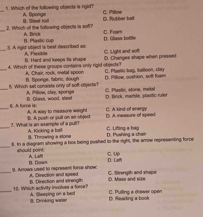 Which of the following objects is rigid?
_
A. Sponge C. Pillow
B. Steel rod D. Rubber ball
_
2. Which of the following objects is soft?
A. Brick C. Foam
B. Plastic cup D. Glass bottle
_3. A rigid object is best described as:
A. Flexible C. Light and soft
B. Hard and keeps its shape D. Changes shape when pressed
_
4. Which of these groups contains only rigid objects?
A. Chair, rock, metal spoon C. Plastic bag, balloon, clay
B. Sponge, fabric, dough D. Pillow, cushion, soft foam
_
5. Which set consists only of soft objects?
A. Pillow, clay, sponge C. Plastic, stone, metal
B. Glass, wood, steel D. Brick, marble, plastic ruler
_
6. A force is:
A. A way to measure weight C. A kind of energy
B. A push or pull on an object D. A measure of speed
_
7. What is an example of a pull?
A. Kicking a ball C. Lifting a bag
B. Throwing a stone D. Pushing a chair
_
8. In a diagram showing a box being pushed to the right, the arrow representing force
should point:
A. Left C. Up
B. Down D. Left
_
9. Arrows used to represent force show:
A. Direction and speed C. Strength and shape
B. Direction and strength D. Mass and size
_
10. Which activity involves a force?
A. Sleeping on a bed C. Pulling a drawer open
B. Drinking water D. Reading a book