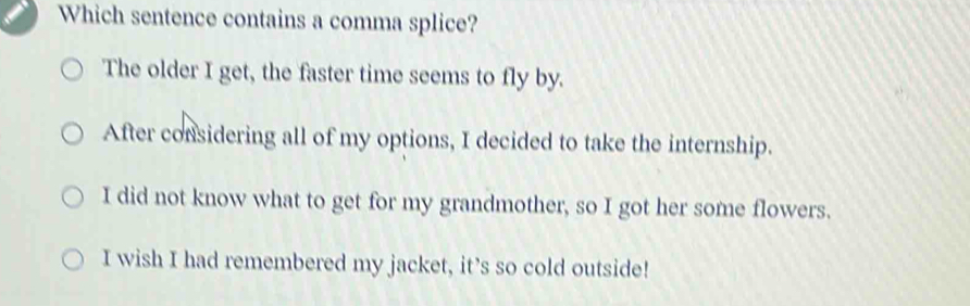 Which sentence contains a comma splice?
The older I get, the faster time seems to fly by.
After considering all of my options, I decided to take the internship.
I did not know what to get for my grandmother, so I got her some flowers.
I wish I had remembered my jacket, it’s so cold outside!