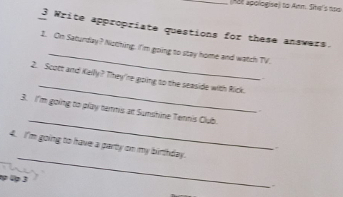 Aot apologise)) to Arm. She's noo 
3 Write appropriate questions for these answers. 
_ 
1. On Saturday? Niothing. I'm going to stay home and watch TV. 
2. Scott and Kelly? They're goiing to the seaside with Rick. 
. 
_ 
_ 
3. I'm going to play temmis at Sunshine Tennis Club. 
_ 
4. I'm going to have a party on my birthday. 
p 4p 3