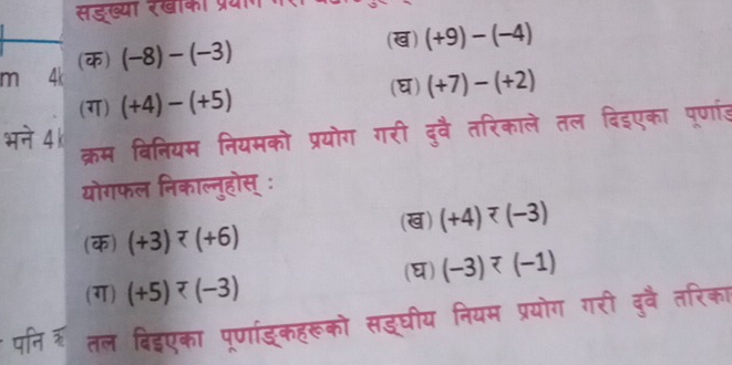 सडख्या रखाका प्रयाग 
m 4k (क) (-8)-(-3)
(ख) (+9)-(-4)
(ग) (+4)-(+5)
(घ) (+7)-(+2)
भने 4 k 
क्रम बिनियम नियमको प्रयोग गरी दुवै तरिकाले तल दिइएका पूर्णारड 
योगफल निकाल्नुहोस् ः 
(क) (+3) (ख) (+4) (-3)
(ग) (+5) (घ) (-3)^7(-1)
पनिर तल बिद्एका पूणांड्कहरूको सद्घीय नियम प्रयोग गरी दुवै तरिका