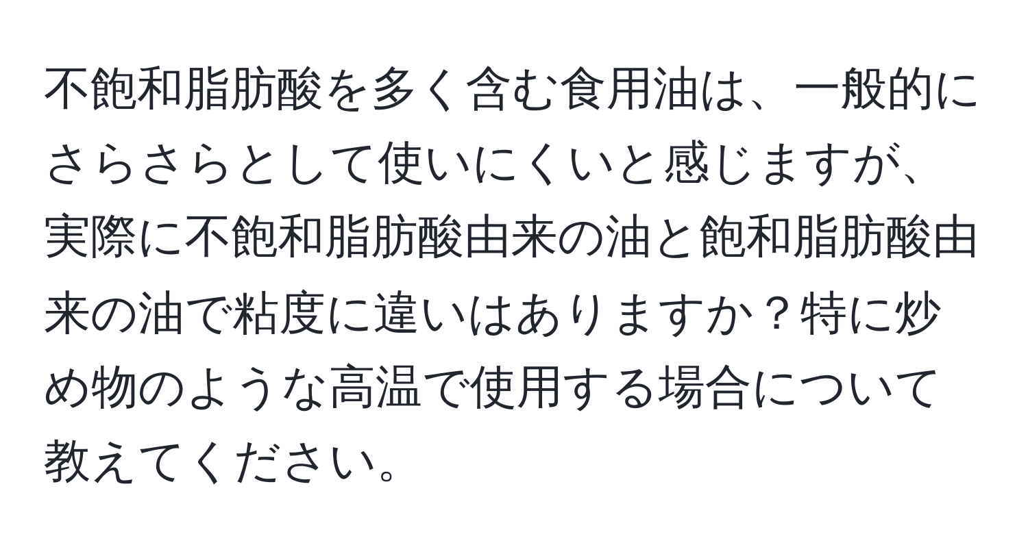 不飽和脂肪酸を多く含む食用油は、一般的にさらさらとして使いにくいと感じますが、実際に不飽和脂肪酸由来の油と飽和脂肪酸由来の油で粘度に違いはありますか？特に炒め物のような高温で使用する場合について教えてください。