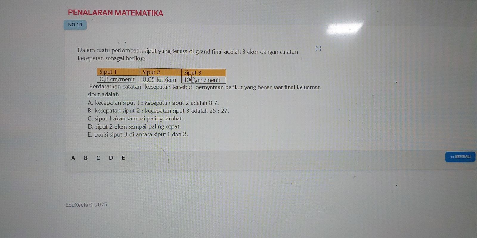 PENALARAN MATEMATIKA
NO.10
Dalam suatu perlombaan siput yang tersisa di grand final adalah 3 ekor dengan catatan
kecepatan sebagai berikut:
Berdasarkan catatan kecepatan tersebut, pernyataan berikut yang benar saat final kejuaraan
siput adalah
A. kecepatan siput 1 : kecepatan siput 2 adalah 8:7.
B. kecepatan siput 2 : kecepatan siput 3 adalah 25:27.
C. siput 1 akan sampai paling lambat .
D. siput 2 akan sampai paling cepat.
E. posisi siput 3 di antara siput 1 dan 2.
A B C D E < KEMBALI
EduXecla © 2025