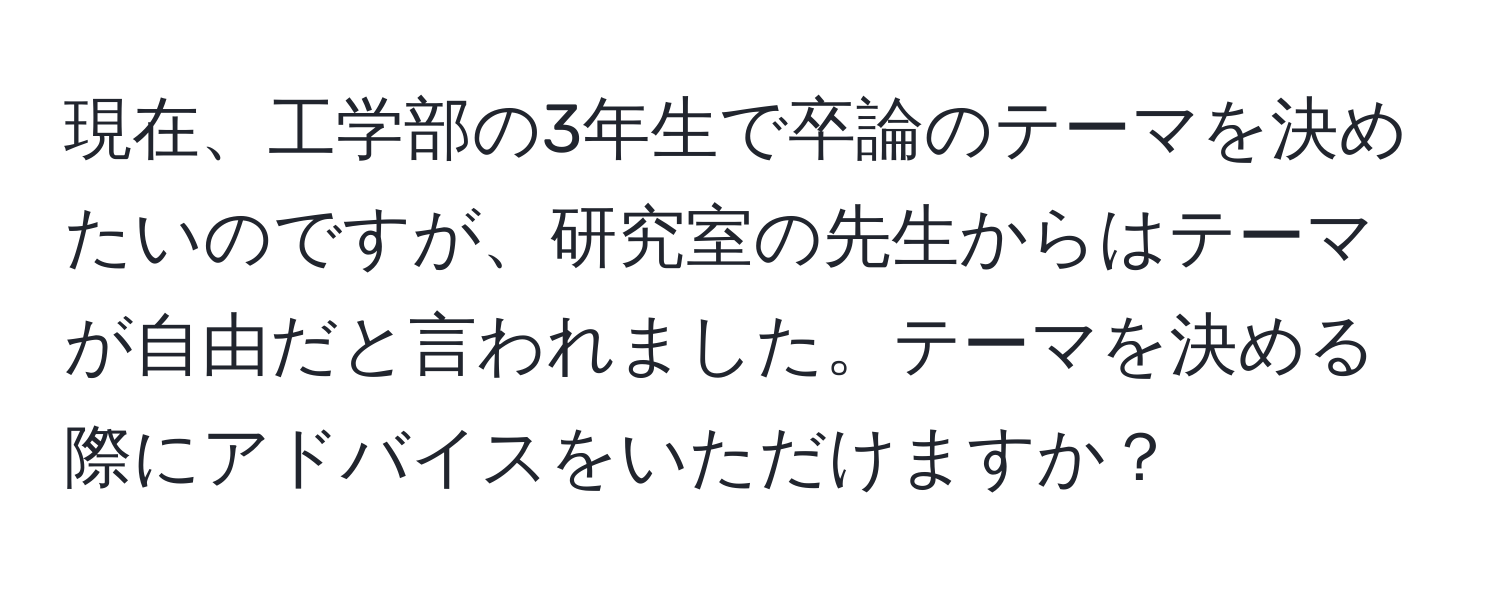 現在、工学部の3年生で卒論のテーマを決めたいのですが、研究室の先生からはテーマが自由だと言われました。テーマを決める際にアドバイスをいただけますか？