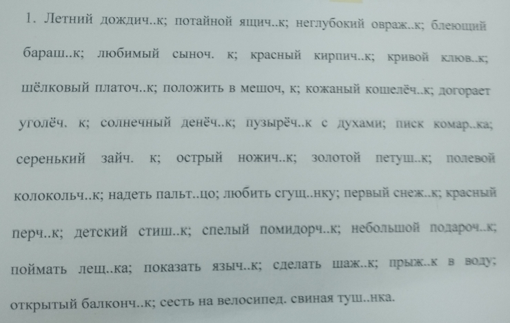 Летηий дοждичек; ποτайной яшиче.к; неглубокий овраже.к; блеюοшιнй
бараш..к; любимый сыноч. к; красный киринч..к; крнвой клв.к;
ΙёлΚовый πлаточ..к; πоложить в мешоч, к; кожаный кошелёч..к; логорает
уголёч. к; солнечный денёч.к; пузырёч.к с духами； писк комар.ка;
серенький зайч. к; острый ножич.к; золотой летуш..к; полевой
колокольч.к; надеть πальт..цо; люοбηть сгуш.нку; первый снеж.к; красный
лерч.к; детский стиш.к; слелый πомилорч.к; небольшой πолароч.к;
Πоймать леш.ка； показать языч.к; слелать шаж.к; прьек.к в волу；
открыΙтый балконч..к; сесть на велосипед. свиная туше.нка.