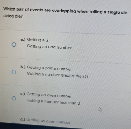 Which pair of events are overlapping when rolling a single six-
sided die?
a.) Getting a 2
Getting an odd number
b.) Getting a prime number
Getting a number greater than 5
c.) Getting an even number
Getting a number less than 2
d.) Getting an even number