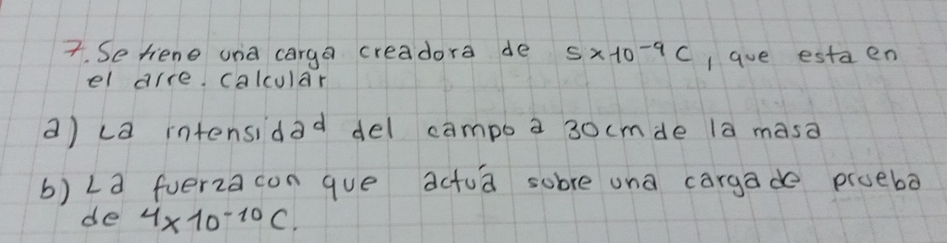 Se tiene una carga creadora de 5* 10^(-9)C I ave estaen 
el arre calcular 
a) ca intensidad del campb a 3ocmde la masa 
b) La fuerza con que actua sobre una cargade proeba 
de 4* 10^(-10)C.