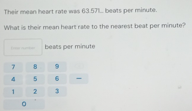 Their mean heart rate was 63.571... beats per minute. 
What is their mean heart rate to the nearest beat per minute? 
Enter number beats per minute
7 8 9
4 5 6
1 2 3
0