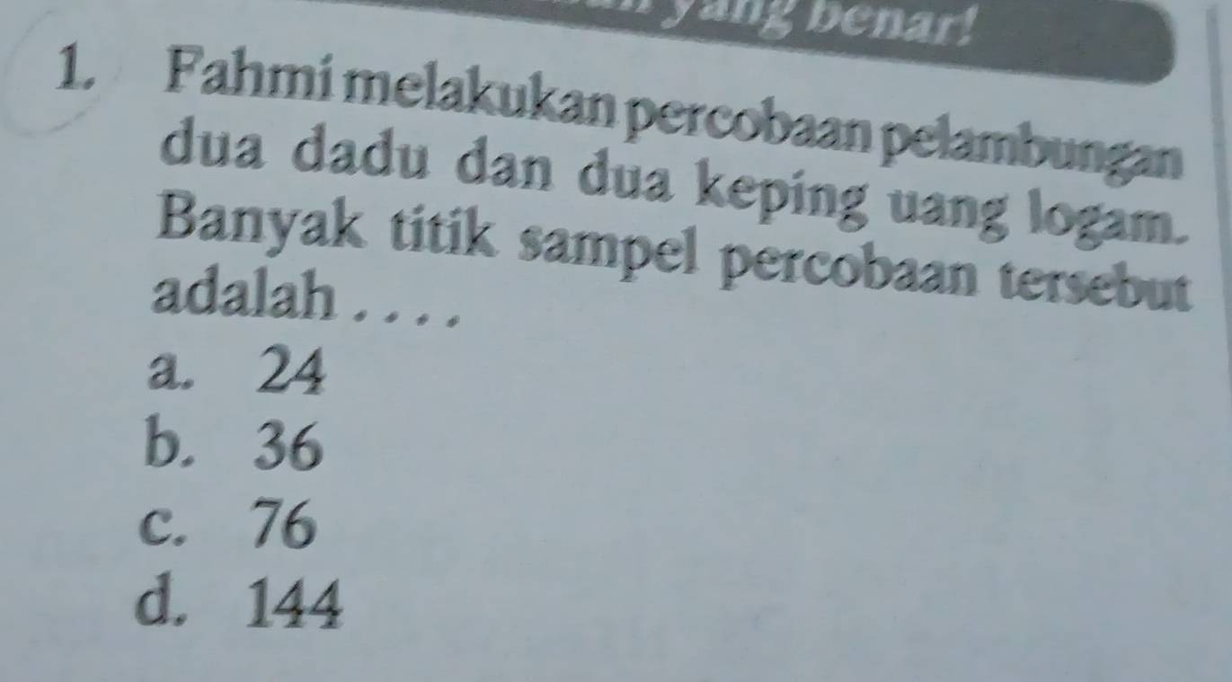 ryangbenar!
1. Fahmi melakukan percobaan pelambungan
dua dadu dan dua keping uang logam.
Banyak titik sampel percobaan tersebut
adalah . . . .
a. 24
b. 36
c. 76
d. 144