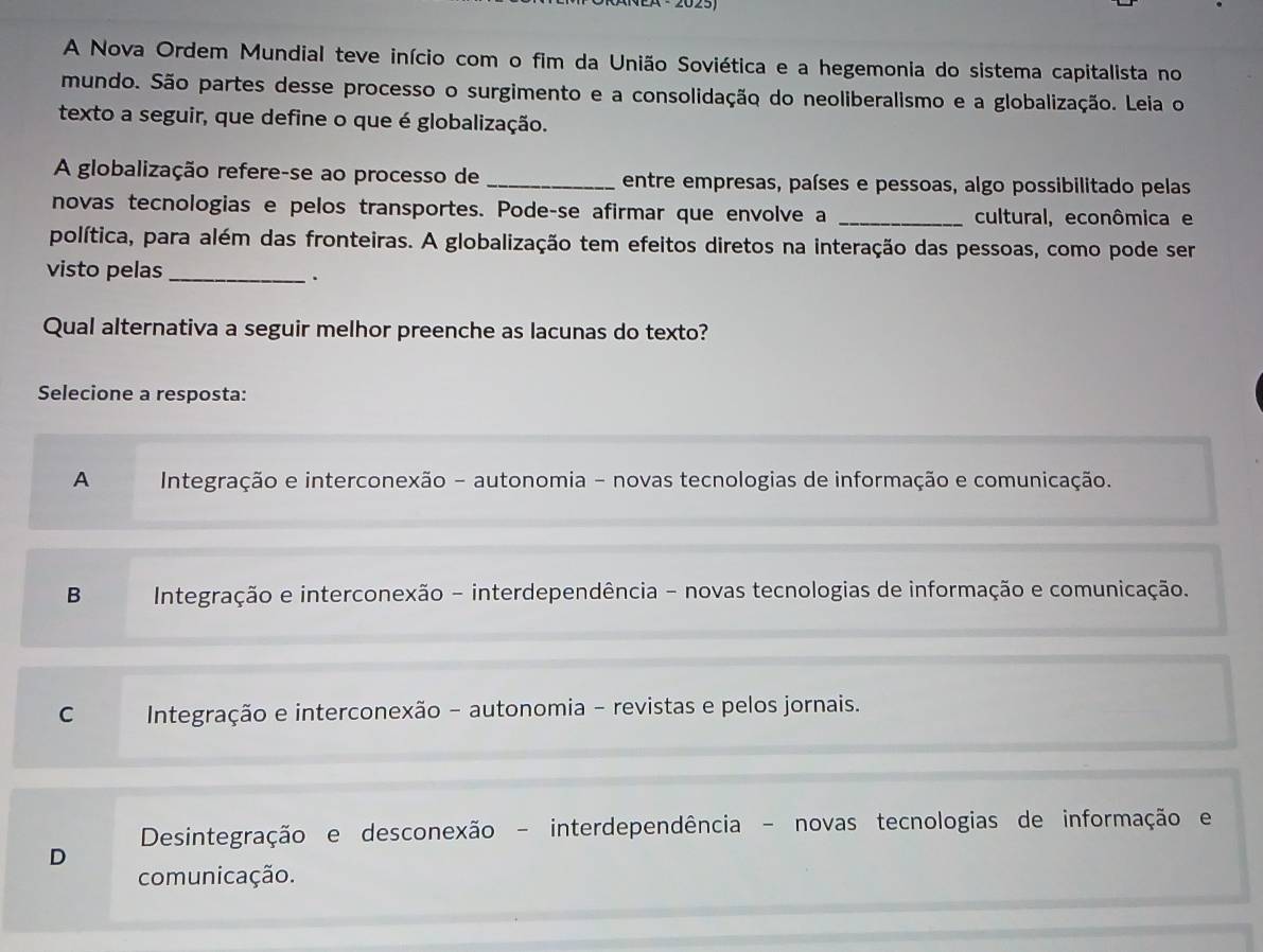 A Nova Ordem Mundial teve início com o fim da União Soviética e a hegemonia do sistema capitalista no
mundo. São partes desse processo o surgimento e a consolidação do neoliberalismo e a globalização. Leia o
texto a seguir, que define o que é globalização.
A globalização refere-se ao processo de _entre empresas, países e pessoas, algo possibilitado pelas
novas tecnologias e pelos transportes. Pode-se afirmar que envolve a _cultural, econômica e
política, para além das fronteiras. A globalização tem efeitos diretos na interação das pessoas, como pode ser
visto pelas_
.
Qual alternativa a seguir melhor preenche as lacunas do texto?
Selecione a resposta:
A Integração e interconexão - autonomia - novas tecnologias de informação e comunicação.
B Integração e interconexão - interdependência - novas tecnologias de informação e comunicação.
C Integração e interconexão - autonomia - revistas e pelos jornais.
Desintegração e desconexão - interdependência - novas tecnologias de informação e
D
comunicação.