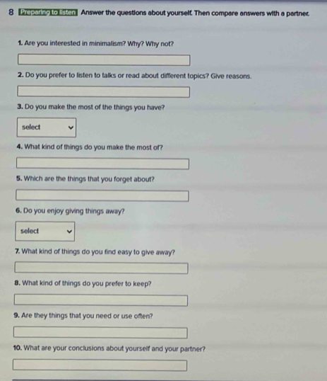 weparng touston Answer the questions about yourself. Then compare answers with a partner. 
1. Are you interested in minimalism? Why? Why not? 
2. Do you prefer to listen to talks or read about different topics? Give reasons. 
3. Do you make the most of the things you have? 
select 
4. What kind of things do you make the most of? 
5. Which are the things that you forget about? 
6. Do you enjoy giving things away? 
select 
7. What kind of things do you find easy to give away? 
8. What kind of things do you prefer to keep? 
9. Are they things that you need or use often? 
10. What are your conclusions about yourself and your partner?