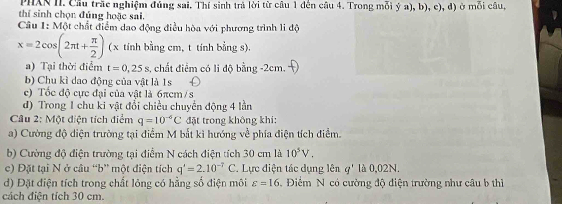 PHAN II. Cầu trăc nghiệm đúng sai. Thí sinh trả lời từ câu 1 đến câu 4. Trong mỗi ý a), b), c), d) ở mỗi câu, 
thí sinh chọn đúng hoặc sai. 
Câu 1: Một chất điểm dao động điều hòa với phương trình li độ
x=2cos (2π t+ π /2 ) ( x tính bằng cm, t tính bằng s). 
a) Tại thời điểm t=0,25s , chất điểm có li độ bằng -2cm. 
b) Chu kì dao động của vật là 1s
c) Tốc độ cực đại của vật là 6πcm /s 
d) Trong 1 chu kì vật đổi chiều chuyển động 4 lần 
* Câu 2: Một điện tích điểm q=10^(-6)C đặt trong không khí: 
a) Cường độ điện trường tại điểm M bất ki hướng về phía điện tích điểm. 
b) Cường độ điện trường tại điểm N cách điện tích 30 cm là 10^5V. 
c) Đặt tại N ở câu “ b ” một điện tích q'=2.10^(-7)C. Lực điện tác dụng lên q' là 0,02N. 
d) Đặt điện tích trong chất lỏng có hằng số điện môi varepsilon =16. Điểm N có cường độ điện trường như câu b thì 
cách điện tích 30 cm.