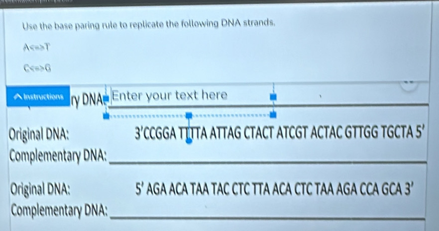 Use the base paring rule to replicate the following DNA strands.
A T
C G
^ Instructions r DNA Enter your text here
Original DNA: 3'CCGGA T LTTA ATTAG CTACT ATCGT ACTAC GTTGG TGCTA 5'
Complementary DNA:_
Original DNA: 5’ AGA ACA TAA TAC CTC TTA ACA CTC TAA AGA CCA GCA 3
Complementary DNA:_