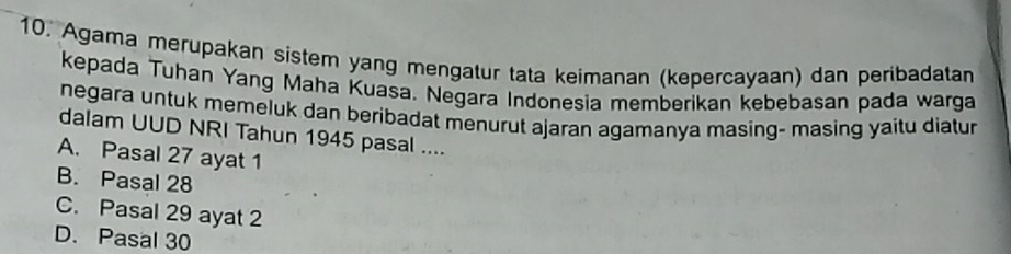 Agama merupakan sistem yang mengatur tata keimanan (kepercayaan) dan peribadatan
kepada Tuhan Yang Maha Kuasa. Negara Indonesia memberikan kebebasan pada warga
negara untuk memeluk dan beribadat menurut ajaran agamanya masing- masing yaitu diatur
dalam UUD NRI Tahun 1945 pasal ....
A. Pasal 27 ayat 1
B. Pasal 28
C. Pasal 29 ayat 2
D. Pasal 30