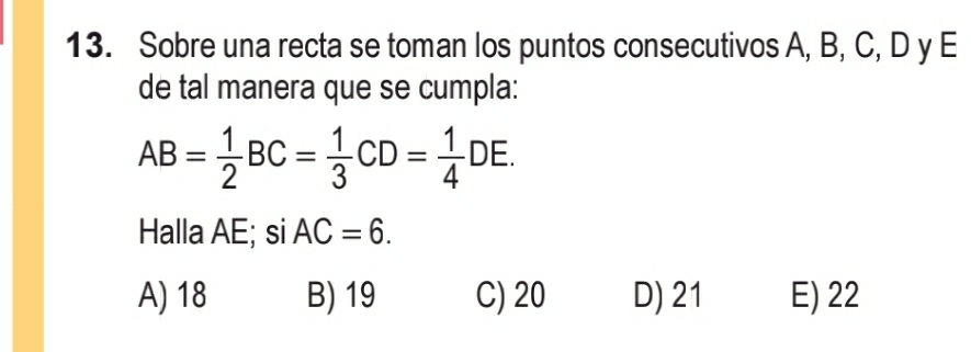 Sobre una recta se toman los puntos consecutivos A, B, C, D y E
de tal manera que se cumpla:
AB= 1/2 BC= 1/3 CD= 1/4 DE. 
Halla AE; si AC=6.
A) 18 B) 19 C) 20 D) 21 E) 22