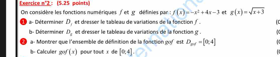 Exercice n° 2: (5.25 points) 
On considère les fonctions numériques ∫et g définies par : f(x)=-x^2+4x-3 et g(x)=sqrt(x+3)
1 a- Déterminer D_f et dresser le tableau de variations de la fonction ƒ . ( 
b- Déterminer D_g et dresser le tableau de variations de la fonction g. 
2 a- Montrer que l'ensemble de définition de la fonction gofest D_gof=[0;4]
b- Calculer gof(x) pour tout x de [0;4].