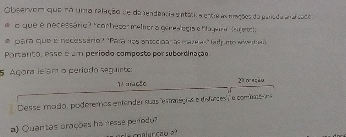 Observem que há uma relação de dependência sintática entre as orações do período analisado: 
o que é necessário? “conhecer melhor a genealogia e filogenia” (sujeito); 
para que é necessário? "Para nos antecipar às mazelas" (adjunto adverbial). 
Portanto, esse é um período composto por subordinação. 
5 Agora leiam o período seguinte:
2^(_ a)
1^(_ circ) oração oração 
Desse modo, poderemos entender suas "estratégias e disfarces"/ e combatê-los. 
a) Quantas orações há nesse período? 
a coniunção e?