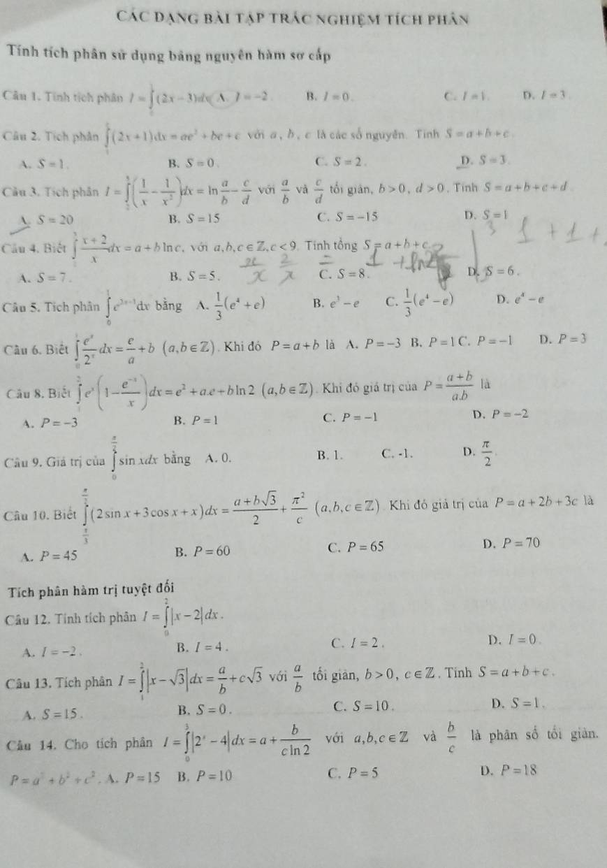 Các đạng bài tạp trác nghiệm tích phân
Tính tích phân sử dụng bảng nguyên hàm sơ cấp
Câu 1. Tính tích phân I=∈t^2(2x-3)dx(A.)=-2 B. I=0. C. I=1. D. I=3.
Câu 2. Tích phân ∈t (2x+1)dx=ae^2+be+c với a, b, c là các sốnguyên. Tinh S=a+b+c.
C.
A. S=1. B. S=0. S=2. _D. S=3.
Câu 3. Tích phân I=∈tlimits _0^(1(frac 1)x- 1/x^2 )dx=ln  a/b - c/d  với  a/b  và  c/d  tối gián, b>0,d>0.Tinh S=a+b+c+d.
A. S=20 B. S=15 C. S=-15 D. S=1
Cầu 4. Biết ∈t  (x+2)/x dx=a+bln c. vớn a,b,c∈ Z,c<9</tex> Tính tổng S=a+b+c
D.
A. S=7. B. S=5. C. S=8 S=6.
Câu 5. Tích phân ∈tlimits _0^(1e^2x-1)dx bằng A.  1/3 (e^4+e) B. e^3-e C.  1/3 (e^4-e) D. e^x-e
Câu 6. Biết ∈tlimits _0^(1frac e^x)2^xdx= e/a +b(a,b∈ Z). Khi đó P=a+b là A. P=-3 B. P=1C.P=-1 D. P=3
Câu 8. Biết ∈tlimits _1^(2e^x)(1- (e^(-x))/x )dx=e^2+ae+bln 2(a,b∈ Z) Khi đó giả trị ciaP= (a+b)/a.b  là
A. P=-3 B. P=1 C. P=-1 D. P=-2
Câu 9. Giả trị của beginarrayr frac (π)^(frac π)2sin x :dx bằng A. 0. B. 1. C. -1. D.  π /2 
Câu 10. Biết ∈tlimits _0^((frac π)2)(2sin x+3cos x+x)dx= (a+bsqrt(3))/2 + π^2/c (a,b,c∈ Z) Khi đó giả trị của P=a+2b+3c là
A. P=45
B. P=60 C. P=65 D. P=70
Tích phân hàm trị tuyệt đối
Câu 12. Tính tích phân I=∈tlimits _0^(2|x-2|dx.
C. I=2. D. I=0.
A. I=-2.
B. I=4.
Câu 13. Tích phân I=∈tlimits ^2)|x-sqrt(3)|dx= a/b +csqrt(3) với  a/b  tối giàn, b>0,c∈ Z , Tinh S=a+b+c.
A. S=15. B. S=0. C. S=10.
D. S=1.
Cầu 14. Cho tích phân I=∈tlimits _0^(3|2^x)-4|dx=a+ b/cln 2  với a,b,c∈ Z và  b/c  là phân số tối giàn.
P=a^2+b^2+c^2. A. P=15 B. P=10 C. P=5 D. P=18