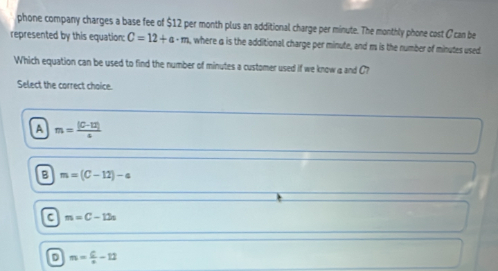 phone company charges a base fee of $12 per month plus an additional charge per minute. The monthly phone cost C can be
represented by this equation: C=12+a· m , where a is the additional charge per minute, and m is the number of minutes used.
Which equation can be used to find the number of minutes a customer used if we know aand C?
Select the correct choice.
A m= ((C-12))/4 
B m=(C-12)-a
C m=C-12n
D m= 6/x -12