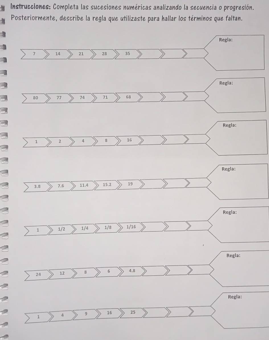 Instrucciones: Completa las sucesiones numéricas analizando la secuencia o progresión. 
Posteriormente, describe la regla que utilizaste para hallar los términos que faltan. 
Regla:
80 77 74 71 68
Regla:
1 2 4 8 16
Regla:
3.8 7.6 11.4 15.2 19
Regla: 
1 1/2 1/4 1/8 1/16
Regla:
24 12 8 6 4.8
Regla:
1 4 9 16 25