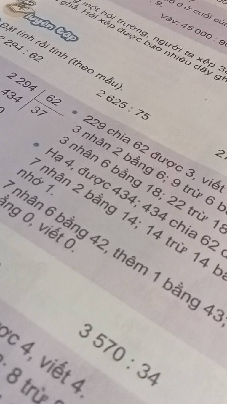 9 Ở 0 ở cuối cũ 
tuyện tập
Vay:45000:9
hột hội trường, người ta xếp 
N h ế . ỏi xếp được bao nhiêu dãy
294:62
tặt tính rồi tính (theo mẫu 
)
2625:75
beginarrayr 2294encloselongdiv 62 434encloselongdiv 37endarray * nhân 2 bằng 6; 9 trừ 6
2
229 chia 62 được 3, viề 
nhân 6 bằng 18; 22 trừ 1
lạ 4, được 434; 434 chia 62
bhân 6 bằng 42, thêm 1 bằng 4 nhớ 7
nhân 2 bằng 14; 14 trừ 14
ng 0 , viết ở
3570:34
c 4, viết 4
· 8 
trù