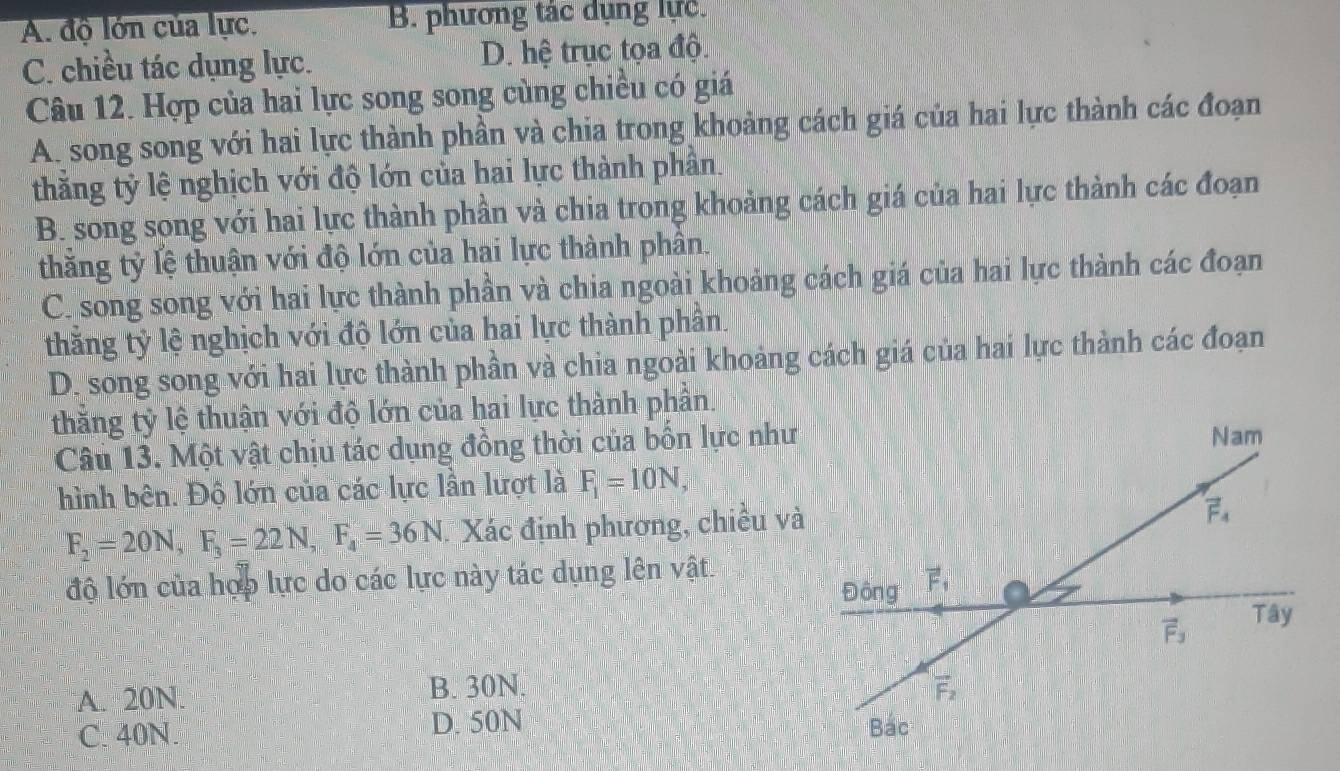 A. độ lớn của lực. B. phương tác dụng lực.
C. chiều tác dụng lực. D. hệ trục tọa độ.
Câu 12. Hợp của hai lực song song cùng chiều có giá
A. song song với hai lực thành phần và chia trong khoảng cách giá của hai lực thành các đoạn
thằng tỷ lệ nghịch với độ lớn của hai lực thành phần.
B. song song với hai lực thành phần và chia trong khoảng cách giá của hai lực thành các đoạn
thăng tỷ lệ thuận với độ lớn của hai lực thành phân.
C. song song với hai lực thành phần và chia ngoài khoảng cách giá của hai lực thành các đoạn
thắng tỷ lệ nghịch với độ lớn của hai lực thành phần.
D. song song với hai lực thành phần và chia ngoài khoảng cách giá của hai lực thành các đoạn
thắng tỷ lệ thuận với độ lớn của hai lực thành phần.
Câu 13. Một vật chịu tác dụng đồng thời của bốn lực như
hình bên. Độ lớn của các lực lần lượt là F_1=10N,
F_2=20N,F_3=22N,F_4=36N. Xác định phương, chiều và
độ lớn của hợp lực do các lực này tác dụng lên vật.
A. 20N. B. 30N.
C. 40N. D. 50N