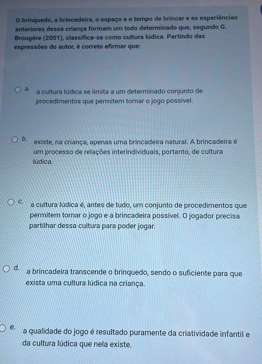 brinquedo, a brincadeira, o espaço e o tempo de brincar e as experiências
anteriores dessa criança formam um todo determinado que, segundo G.
Brougére (2001), classifica-se como cultura lúdica. Partindo das
expressões do autor, é correto afirmar que:
a. a cultura lúdica se limita a um determinado conjunto de
procedimentos que permitem tornar o jogo possível.
b. existe, na criança, apenas uma brincadeira natural. A brincadeira é
um processo de relações interindividuais, portanto, de cultura
lúdica.
C. a cultura lúdica é, antes de tudo, um conjunto de procedimentos que
permitem tornar o jogo e a brincadeira possível. O jogador precisa
partilhar dessa cultura para poder jogar.
d. a brincadeira transcende o brinquedo, sendo o suficiente para que
exista uma cultura lúdica na criança.
e. a qualidade do jogo é resultado puramente da criatividade infantil e
da cultura lúdica que nela existe.