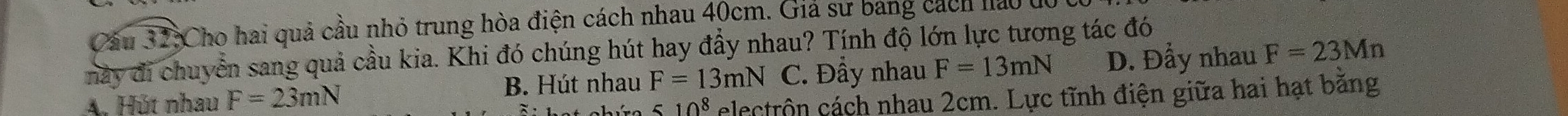 Cho hai quả cầu nhỏ trung hòa điện cách nhau 40cm. Giả sử bang cách lao ở
này đi chuyển sang quả cầu kia. Khi đó chúng hút hay đầy nhau? Tính độ lớn lực tương tác đó
A. Hút nhau F=23mN B. Hút nhau F=13mN C. Đầy nhau F=13mN D. Đẩy nhau F=23Mn
510^8 electrôn cách nhau 2cm. Lực tĩnh điện giữa hai hạt bằng