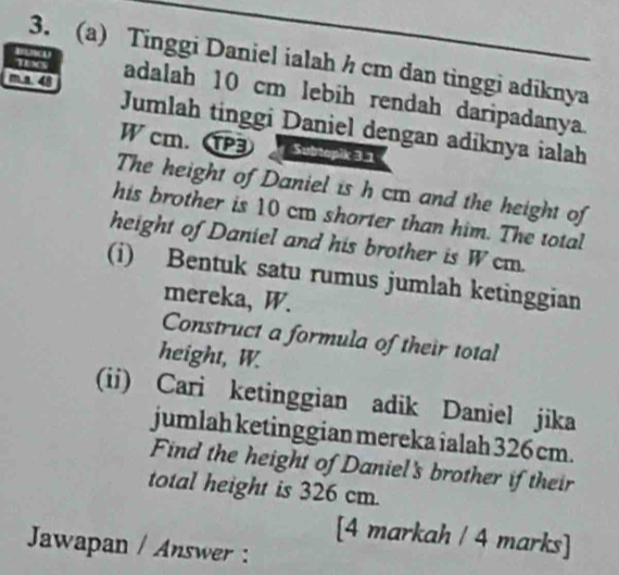 Tinggi Daniel ialah h cm dan tinggi adiknya 
TEXS adalah 10 cm lebih rendah daripadanya 
m.a. 48 Jumlah tinggi Daniel dengan adíknya ialah
W cm. 3 Subtapik 3.1
The height of Daniel is h cm and the height of 
his brother is 10 cm shorter than him. The total 
height of Daniel and his brother is W cm. 
(i) Bentuk satu rumus jumlah ketinggian 
mereka, W. 
Construct a formula of their total 
height, W. 
(ii) Cari ketinggian adik Daniel jika 
jumlah ketinggian mereka ialah 326 cm. 
Find the height of Daniel's brother if their 
total height is 326 cm. 
[4 markah / 4 marks] 
Jawapan / Answer :