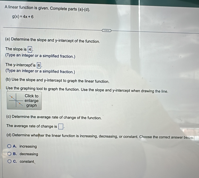 A linear function is given. Complete parts (a)-(d).
g(x)=4x+6
(a) Determine the slope and y-intercept of the function.
The slope is 4
(Type an integer or a simplified fraction.)
The y-intercept is 6
(Type an integer or a simplified fraction.)
(b) Use the slope and y-intercept to graph the linear function.
Use the graphing tool to graph the function. Use the slope and y-intercept when drawing the line.
Click to
enlarge
graph
(c) Determine the average rate of change of the function.
The average rate of change is □. 
(d) Determine whether the linear function is increasing, decreasing, or constant. Choose the correct answer below.
A. increasing
B. decreasing
C. constant